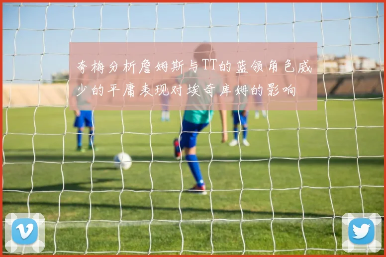 夸梅分析詹姆斯与TT的蓝领角色威少的平庸表现对埃奇库姆的影响