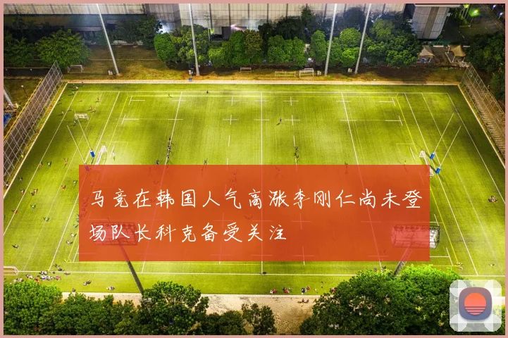 马竞在韩国人气高涨李刚仁尚未登场队长科克备受关注