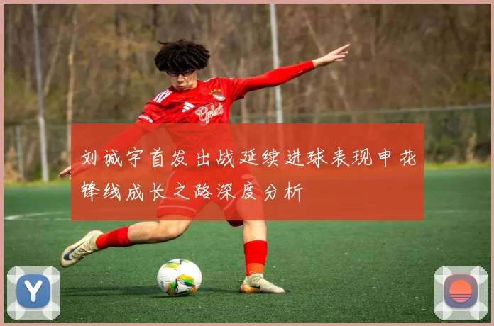 刘诚宇首发出战延续进球表现申花锋线成长之路深度分析